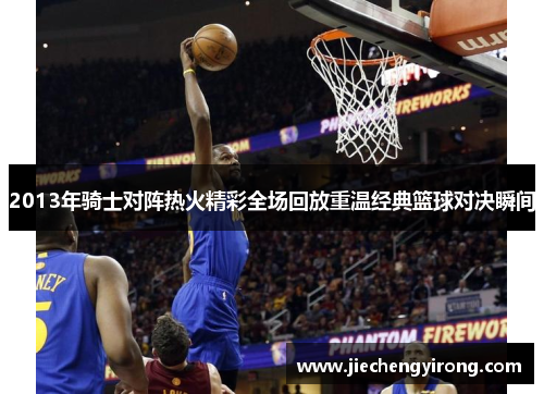 2013年骑士对阵热火精彩全场回放重温经典篮球对决瞬间