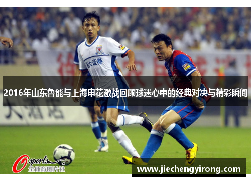 2016年山东鲁能与上海申花激战回顾球迷心中的经典对决与精彩瞬间