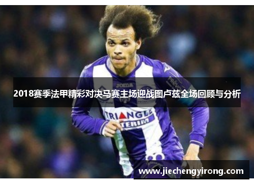 2018赛季法甲精彩对决马赛主场迎战图卢兹全场回顾与分析