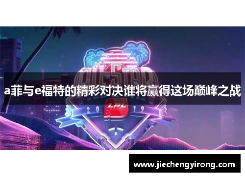 a菲与e福特的精彩对决谁将赢得这场巅峰之战