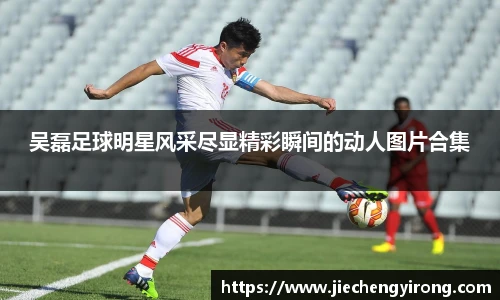 吴磊足球明星风采尽显精彩瞬间的动人图片合集